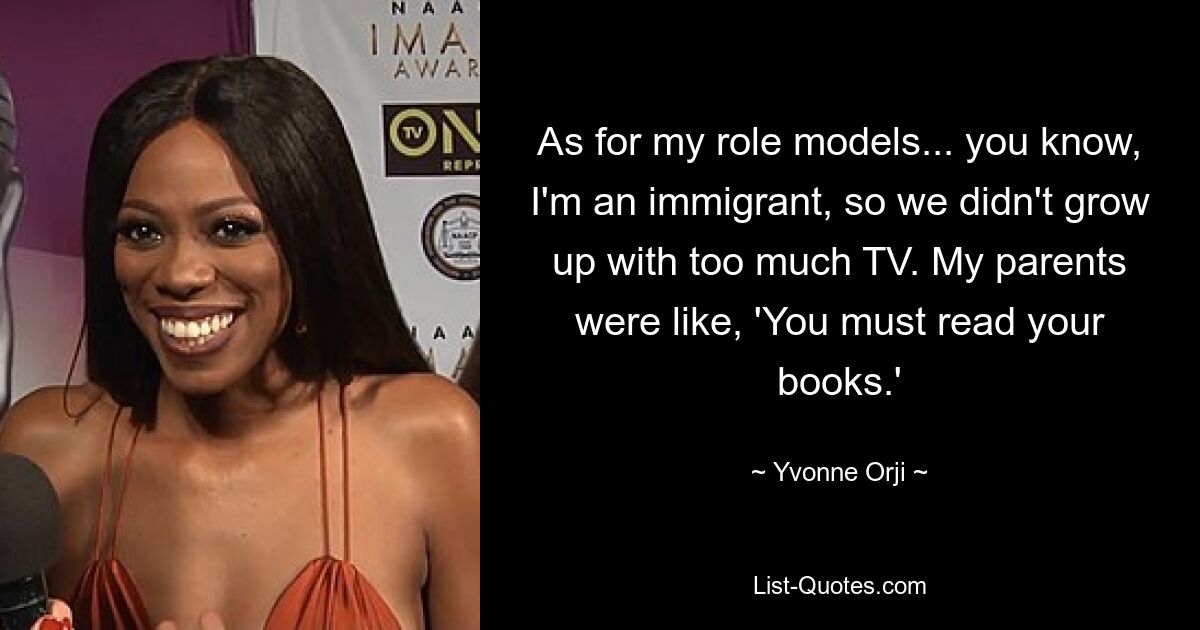 As for my role models... you know, I'm an immigrant, so we didn't grow up with too much TV. My parents were like, 'You must read your books.' — © Yvonne Orji