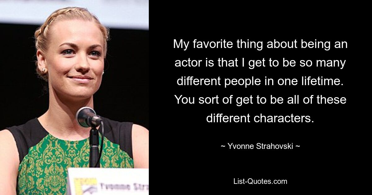 My favorite thing about being an actor is that I get to be so many different people in one lifetime. You sort of get to be all of these different characters. — © Yvonne Strahovski