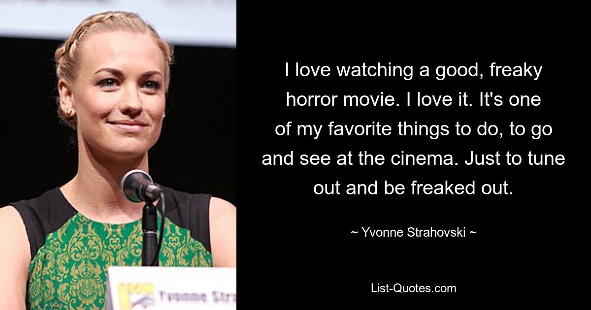 I love watching a good, freaky horror movie. I love it. It's one of my favorite things to do, to go and see at the cinema. Just to tune out and be freaked out. — © Yvonne Strahovski