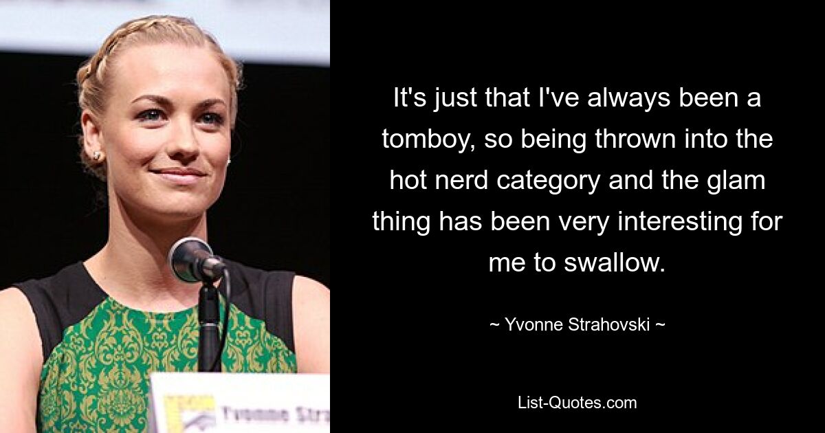 It's just that I've always been a tomboy, so being thrown into the hot nerd category and the glam thing has been very interesting for me to swallow. — © Yvonne Strahovski