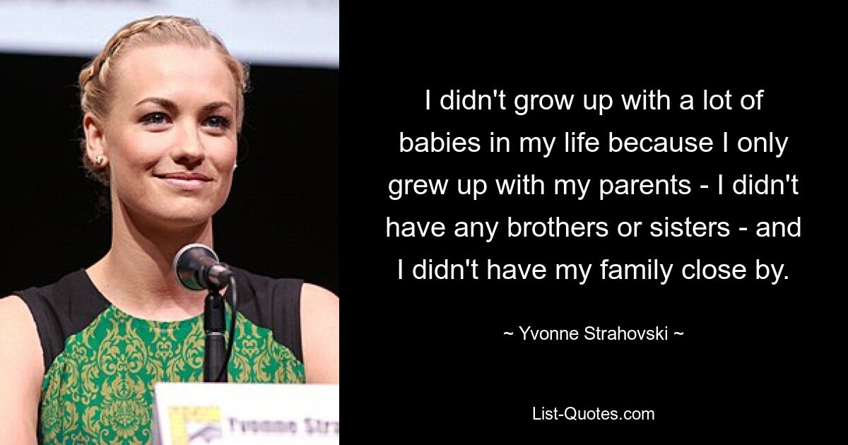 I didn't grow up with a lot of babies in my life because I only grew up with my parents - I didn't have any brothers or sisters - and I didn't have my family close by. — © Yvonne Strahovski