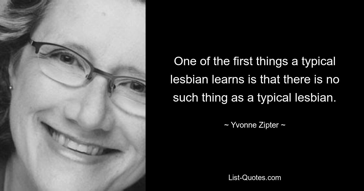 One of the first things a typical lesbian learns is that there is no such thing as a typical lesbian. — © Yvonne Zipter