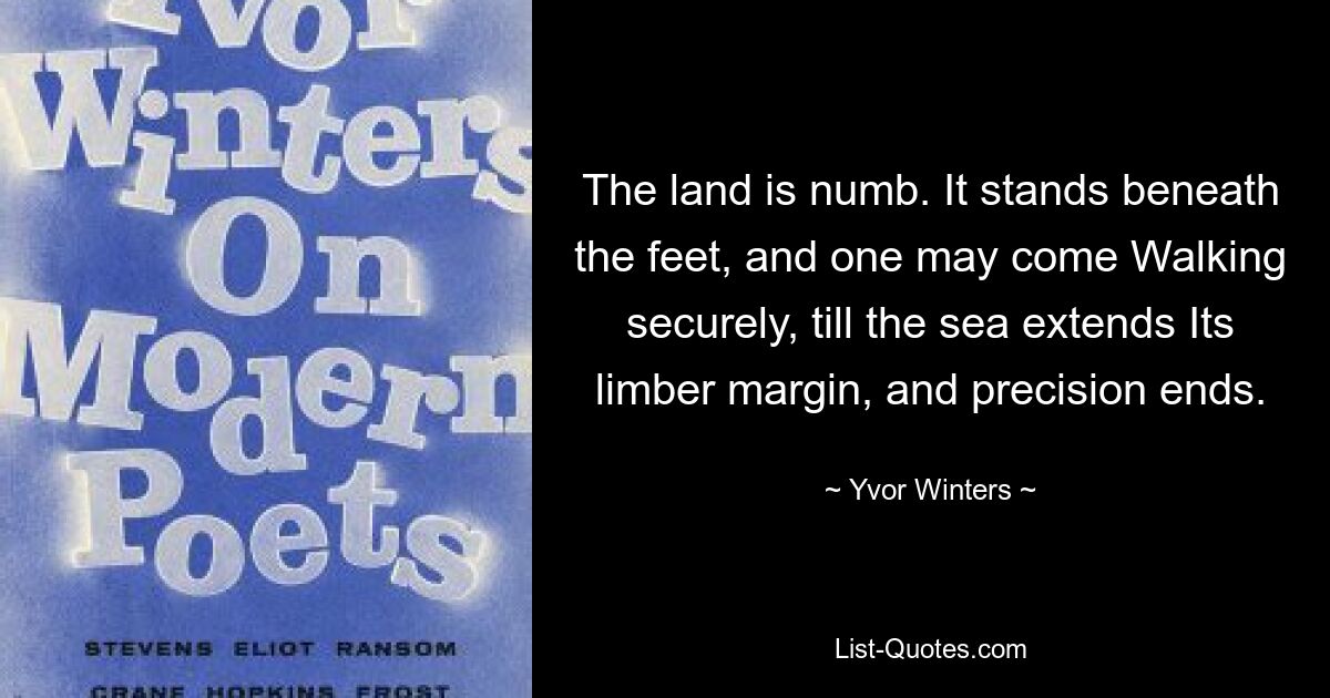 The land is numb. It stands beneath the feet, and one may come Walking securely, till the sea extends Its limber margin, and precision ends. — © Yvor Winters