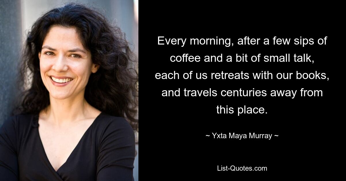 Every morning, after a few sips of coffee and a bit of small talk, each of us retreats with our books, and travels centuries away from this place. — © Yxta Maya Murray