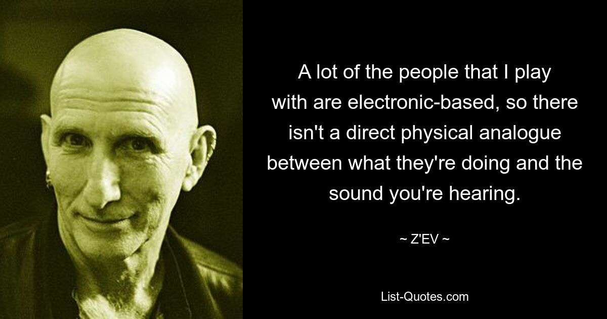 A lot of the people that I play with are electronic-based, so there isn't a direct physical analogue between what they're doing and the sound you're hearing. — © Z'EV