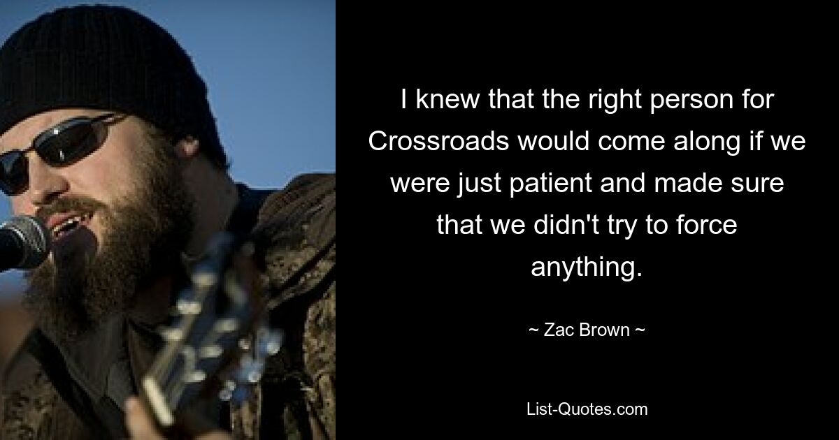 I knew that the right person for Crossroads would come along if we were just patient and made sure that we didn't try to force anything. — © Zac Brown