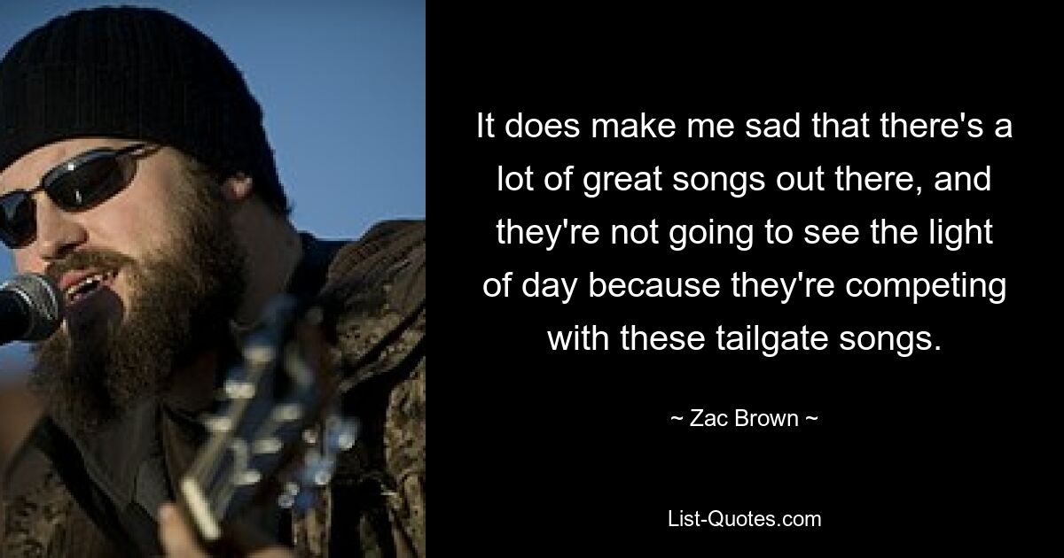 It does make me sad that there's a lot of great songs out there, and they're not going to see the light of day because they're competing with these tailgate songs. — © Zac Brown