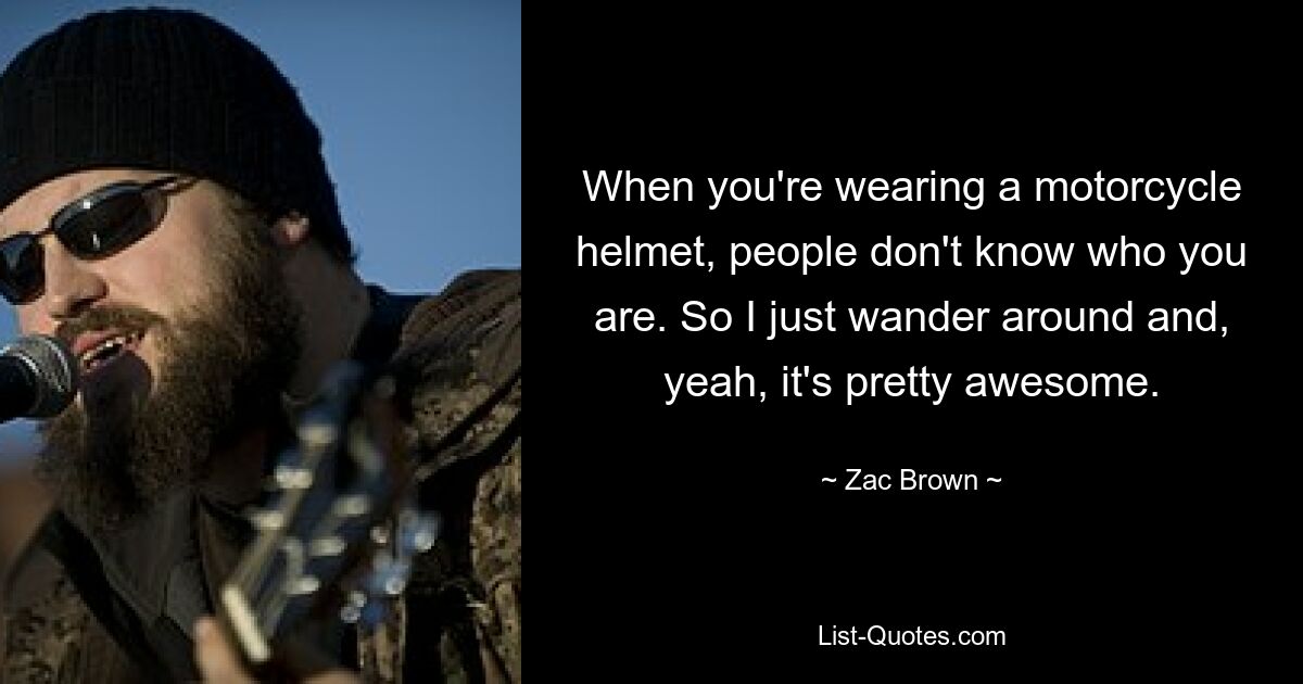 When you're wearing a motorcycle helmet, people don't know who you are. So I just wander around and, yeah, it's pretty awesome. — © Zac Brown