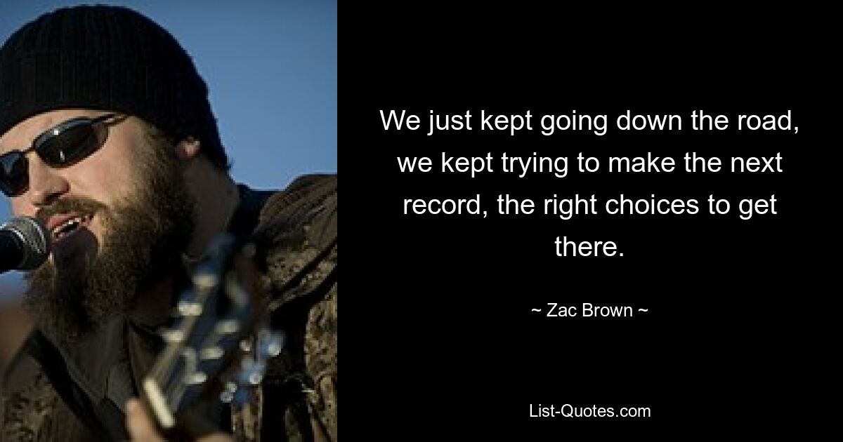 We just kept going down the road, we kept trying to make the next record, the right choices to get there. — © Zac Brown