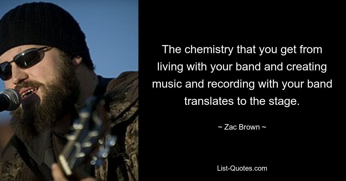 The chemistry that you get from living with your band and creating music and recording with your band translates to the stage. — © Zac Brown