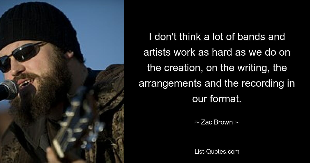 I don't think a lot of bands and artists work as hard as we do on the creation, on the writing, the arrangements and the recording in our format. — © Zac Brown