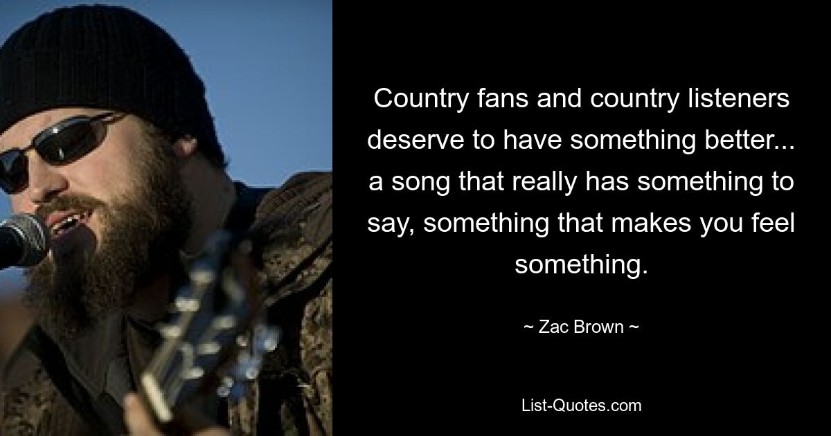 Country fans and country listeners deserve to have something better... a song that really has something to say, something that makes you feel something. — © Zac Brown