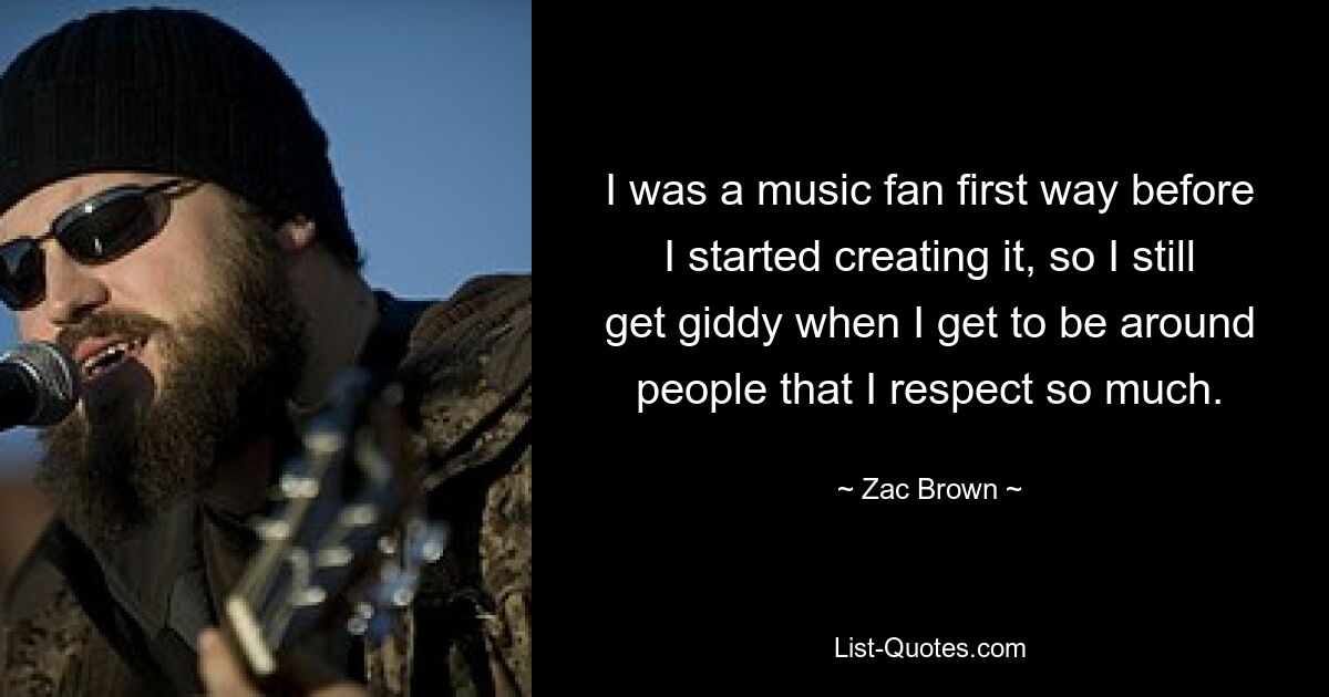 I was a music fan first way before I started creating it, so I still get giddy when I get to be around people that I respect so much. — © Zac Brown