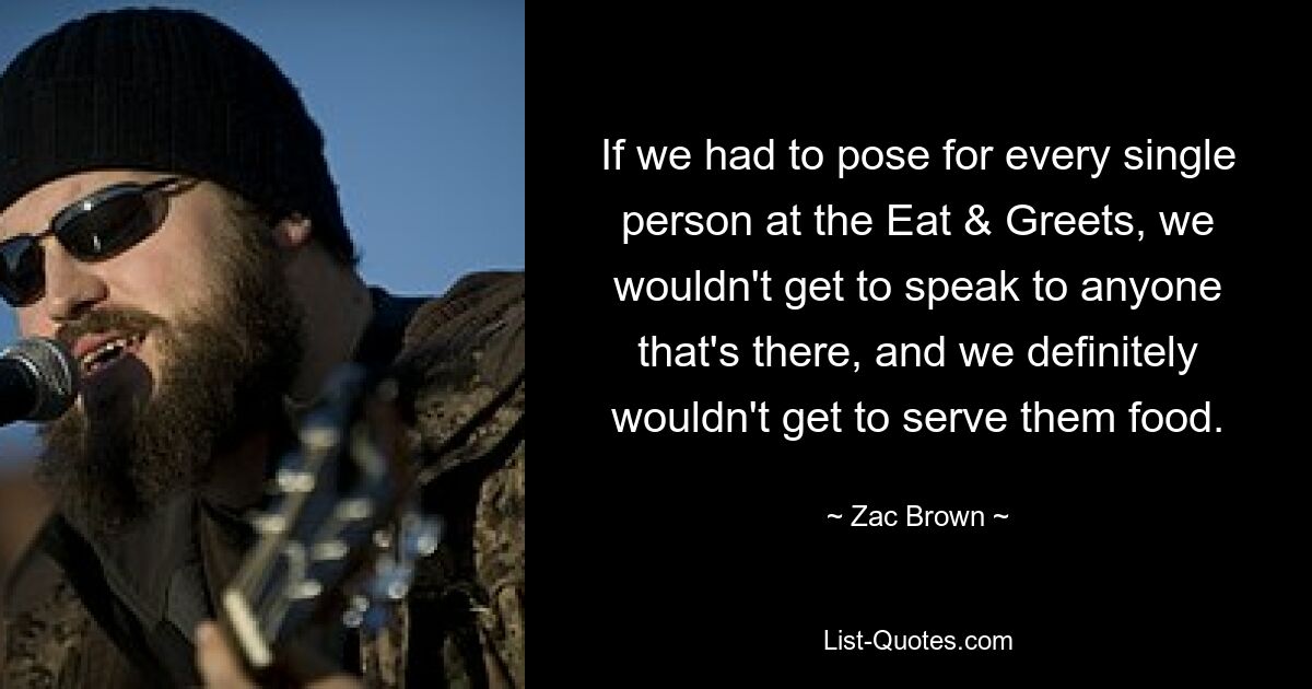 If we had to pose for every single person at the Eat & Greets, we wouldn't get to speak to anyone that's there, and we definitely wouldn't get to serve them food. — © Zac Brown