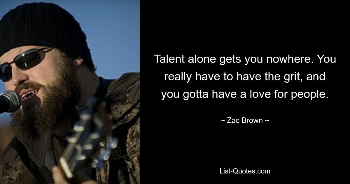 Talent alone gets you nowhere. You really have to have the grit, and you gotta have a love for people. — © Zac Brown