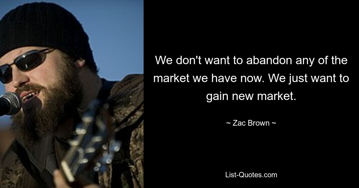 We don't want to abandon any of the market we have now. We just want to gain new market. — © Zac Brown