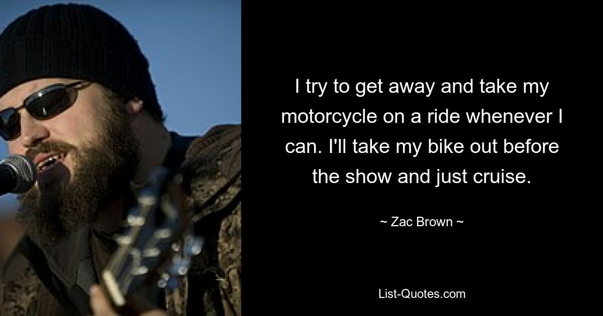 I try to get away and take my motorcycle on a ride whenever I can. I'll take my bike out before the show and just cruise. — © Zac Brown