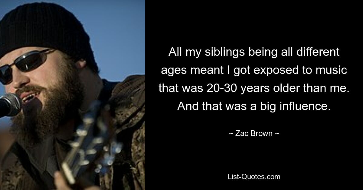 All my siblings being all different ages meant I got exposed to music that was 20-30 years older than me. And that was a big influence. — © Zac Brown