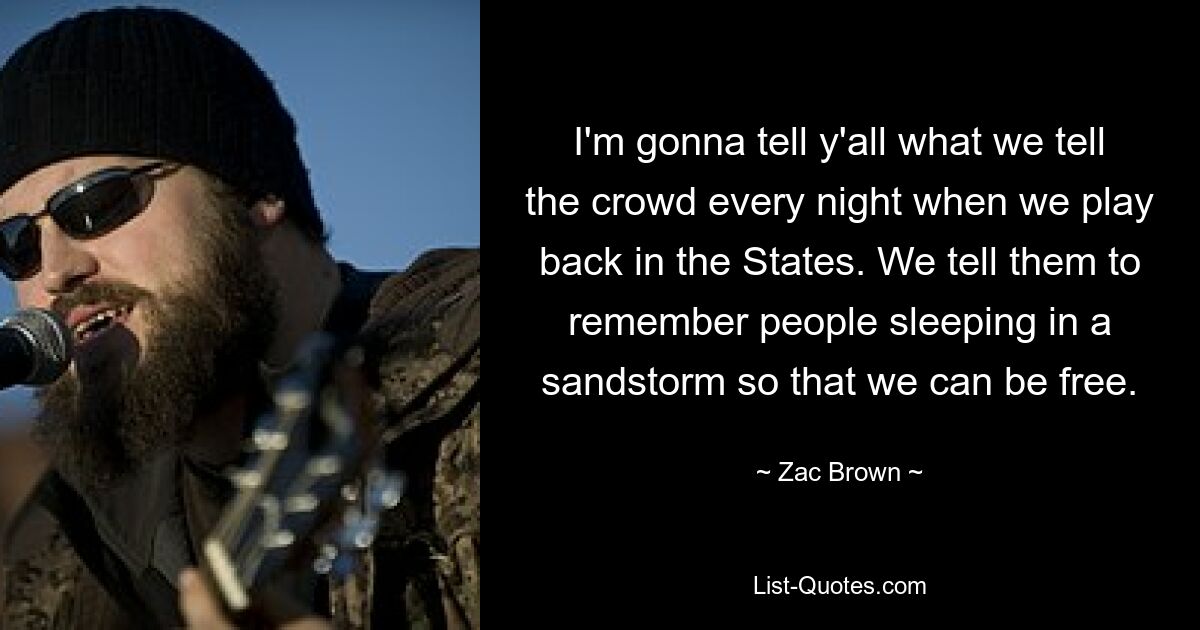 I'm gonna tell y'all what we tell the crowd every night when we play back in the States. We tell them to remember people sleeping in a sandstorm so that we can be free. — © Zac Brown