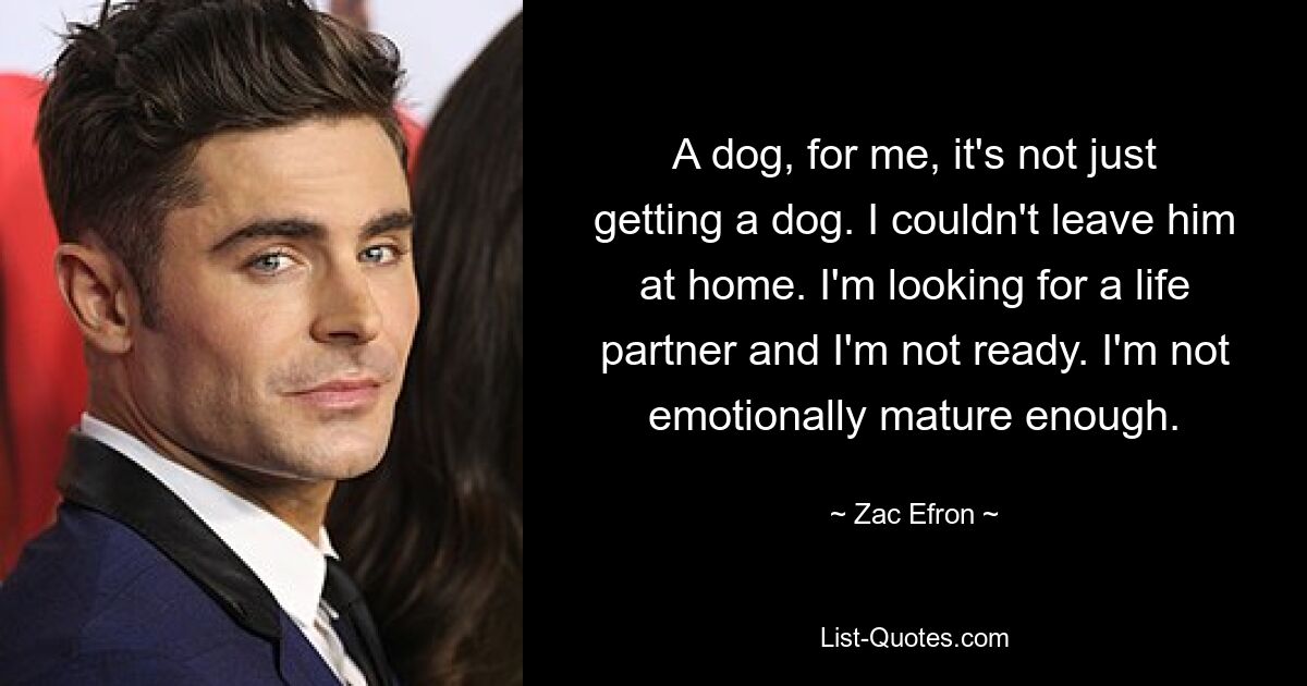 A dog, for me, it's not just getting a dog. I couldn't leave him at home. I'm looking for a life partner and I'm not ready. I'm not emotionally mature enough. — © Zac Efron