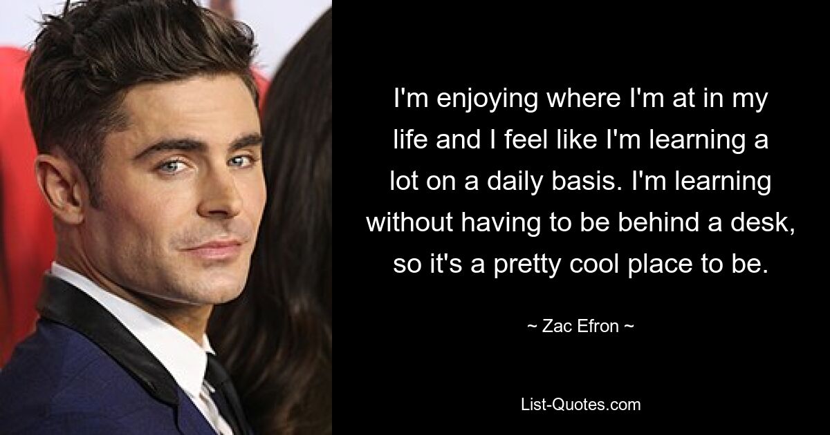 I'm enjoying where I'm at in my life and I feel like I'm learning a lot on a daily basis. I'm learning without having to be behind a desk, so it's a pretty cool place to be. — © Zac Efron