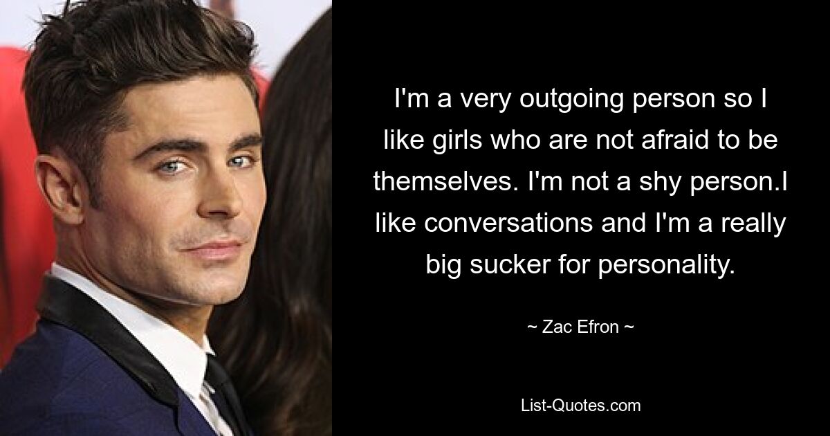 I'm a very outgoing person so I like girls who are not afraid to be themselves. I'm not a shy person.I like conversations and I'm a really big sucker for personality. — © Zac Efron