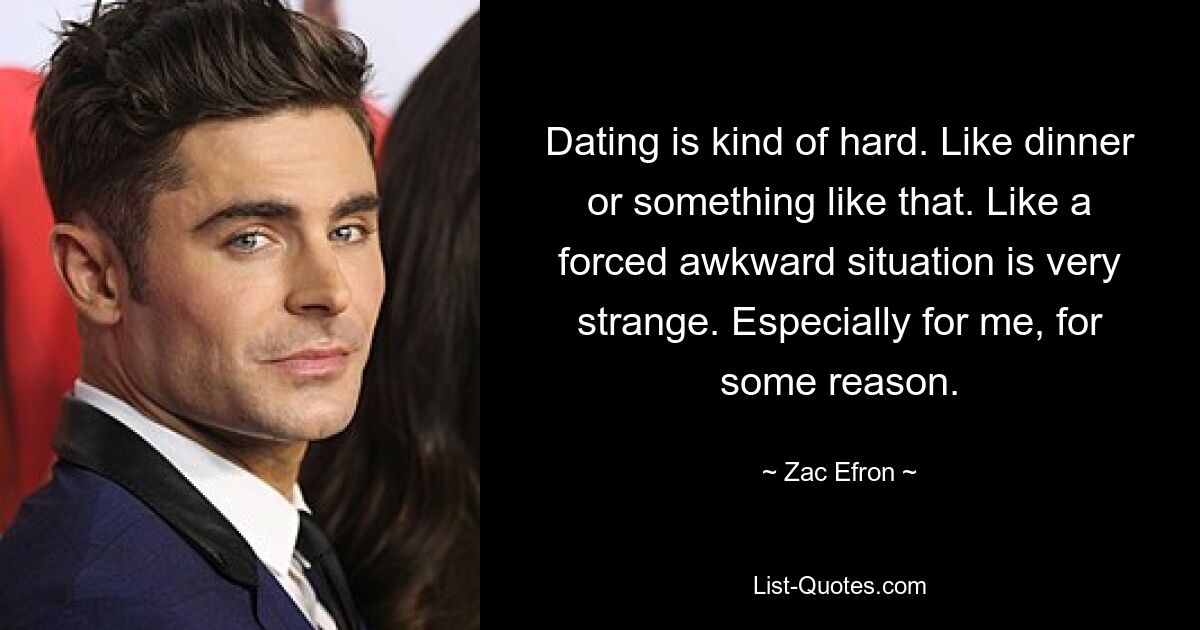 Dating is kind of hard. Like dinner or something like that. Like a forced awkward situation is very strange. Especially for me, for some reason. — © Zac Efron