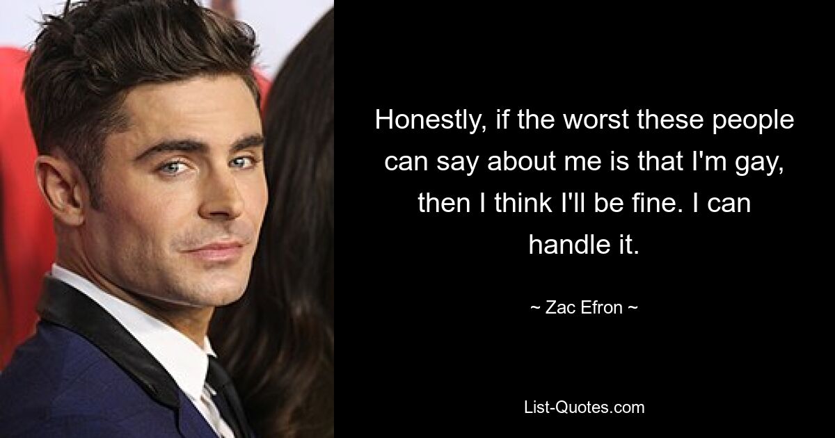 Honestly, if the worst these people can say about me is that I'm gay, then I think I'll be fine. I can handle it. — © Zac Efron