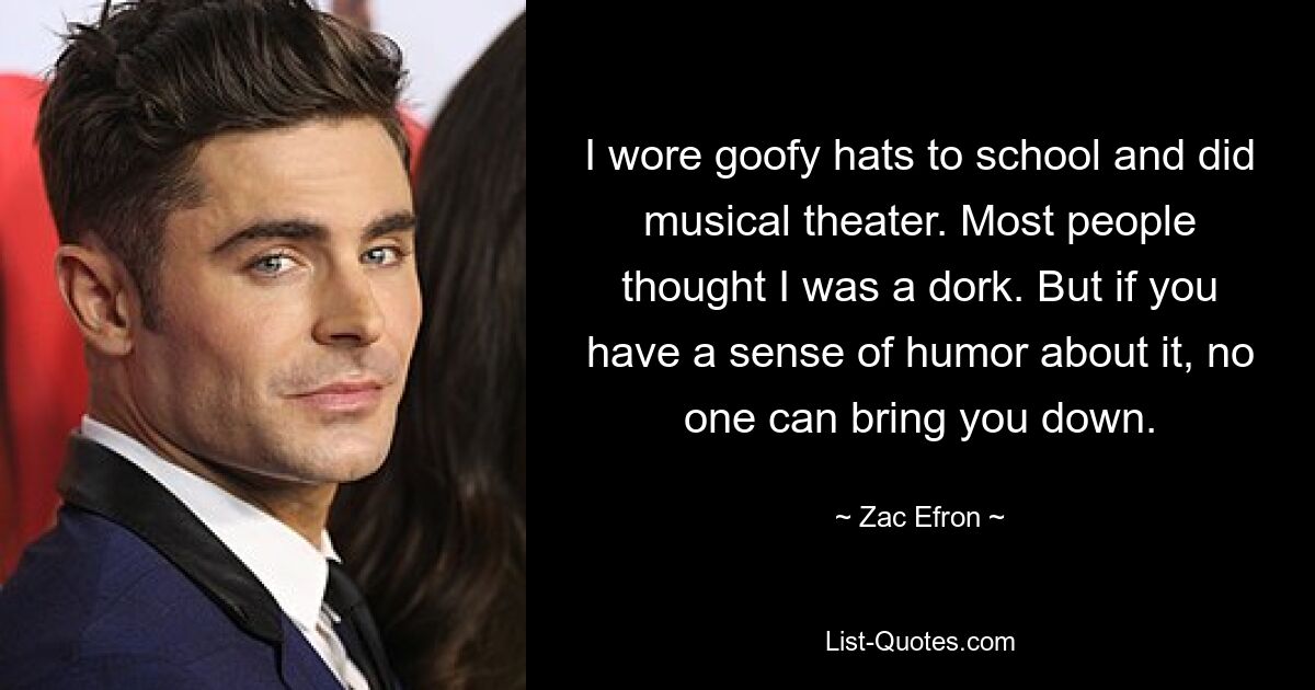 I wore goofy hats to school and did musical theater. Most people thought I was a dork. But if you have a sense of humor about it, no one can bring you down. — © Zac Efron