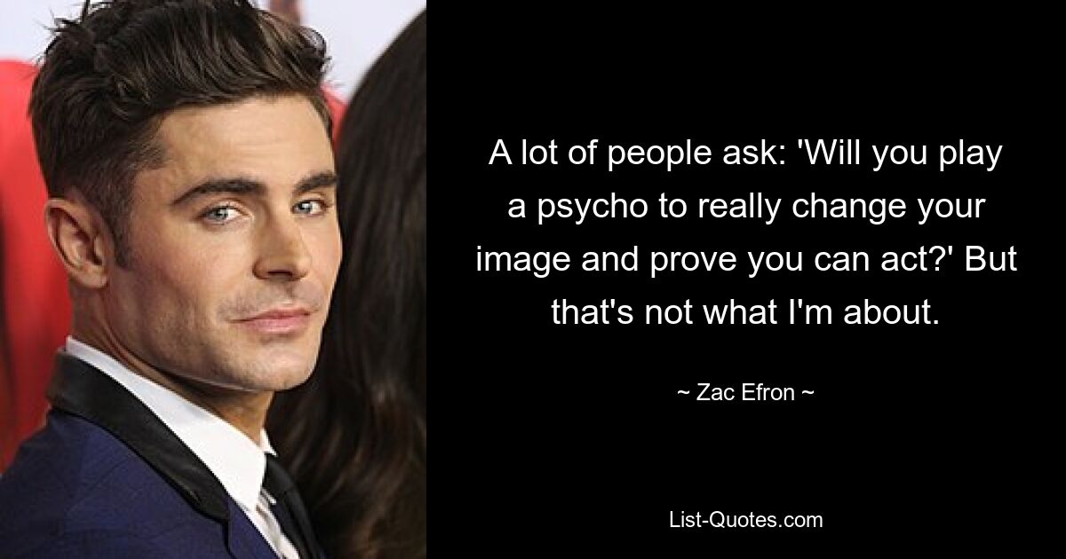 A lot of people ask: 'Will you play a psycho to really change your image and prove you can act?' But that's not what I'm about. — © Zac Efron