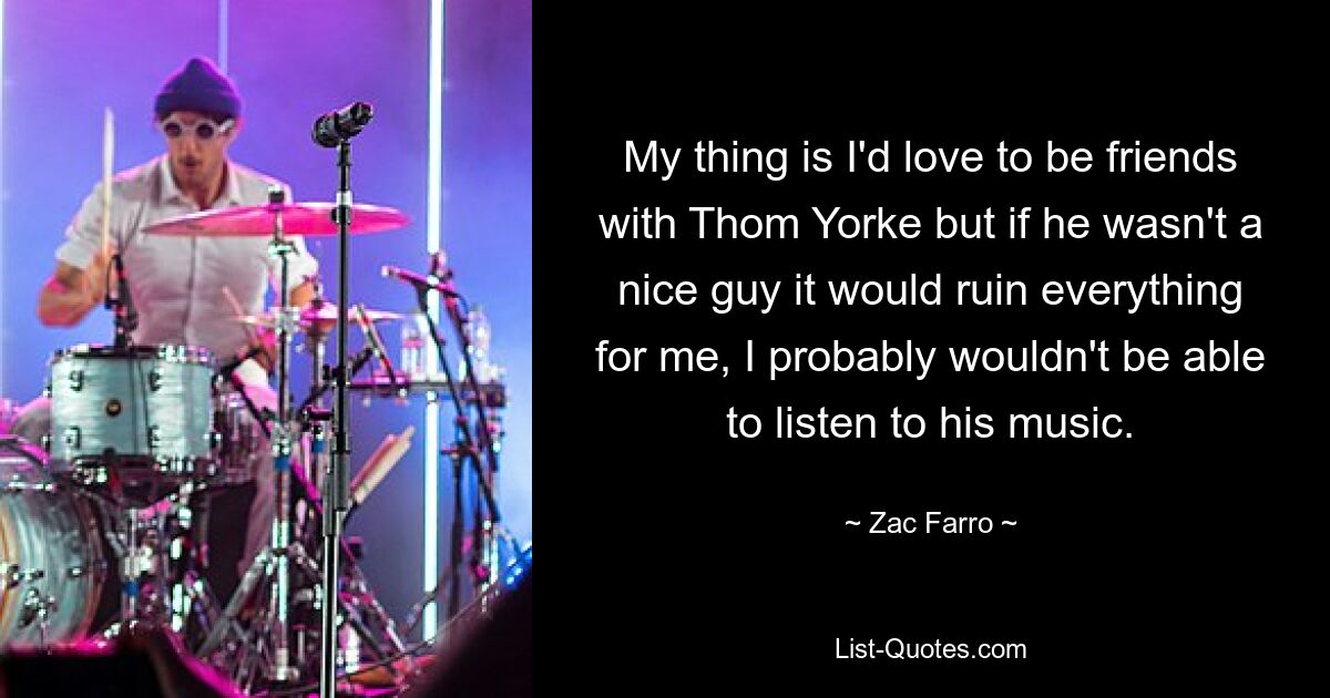 My thing is I'd love to be friends with Thom Yorke but if he wasn't a nice guy it would ruin everything for me, I probably wouldn't be able to listen to his music. — © Zac Farro