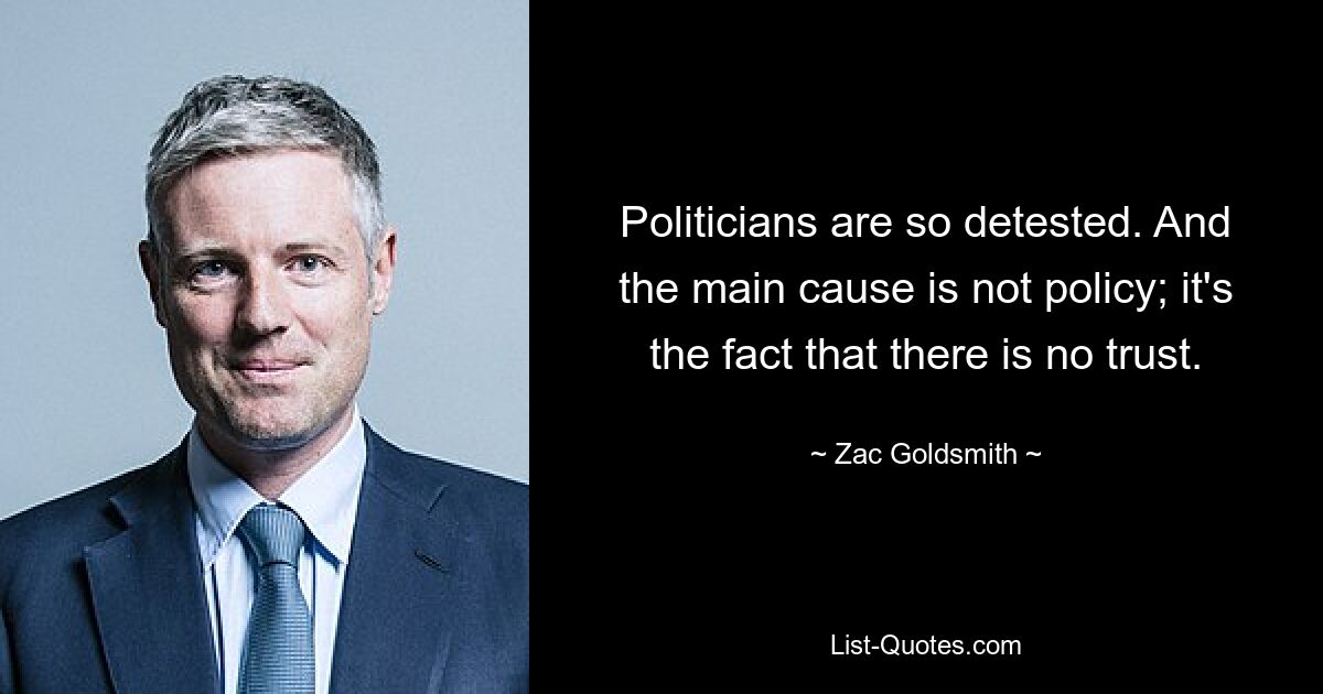 Politicians are so detested. And the main cause is not policy; it's the fact that there is no trust. — © Zac Goldsmith