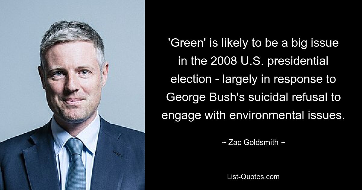 'Green' is likely to be a big issue in the 2008 U.S. presidential election - largely in response to George Bush's suicidal refusal to engage with environmental issues. — © Zac Goldsmith