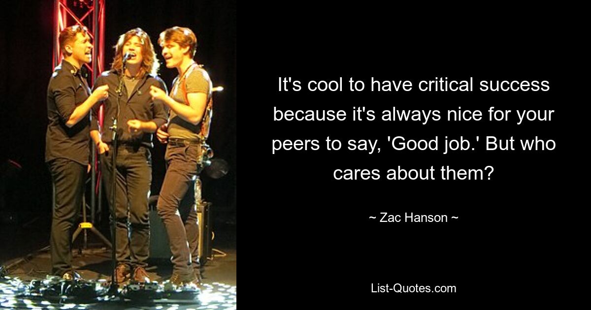 It's cool to have critical success because it's always nice for your peers to say, 'Good job.' But who cares about them? — © Zac Hanson