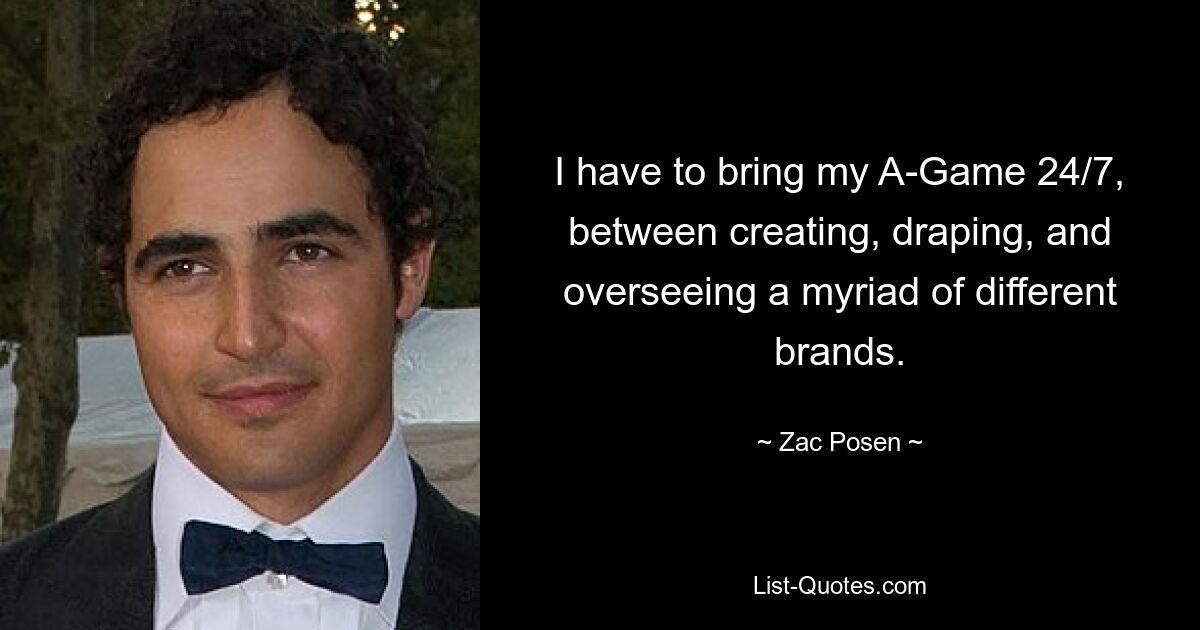 I have to bring my A-Game 24/7, between creating, draping, and overseeing a myriad of different brands. — © Zac Posen