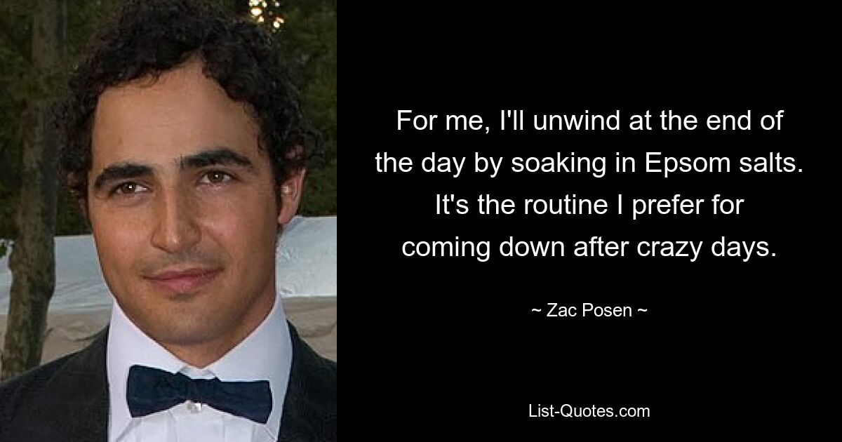 For me, I'll unwind at the end of the day by soaking in Epsom salts. It's the routine I prefer for coming down after crazy days. — © Zac Posen