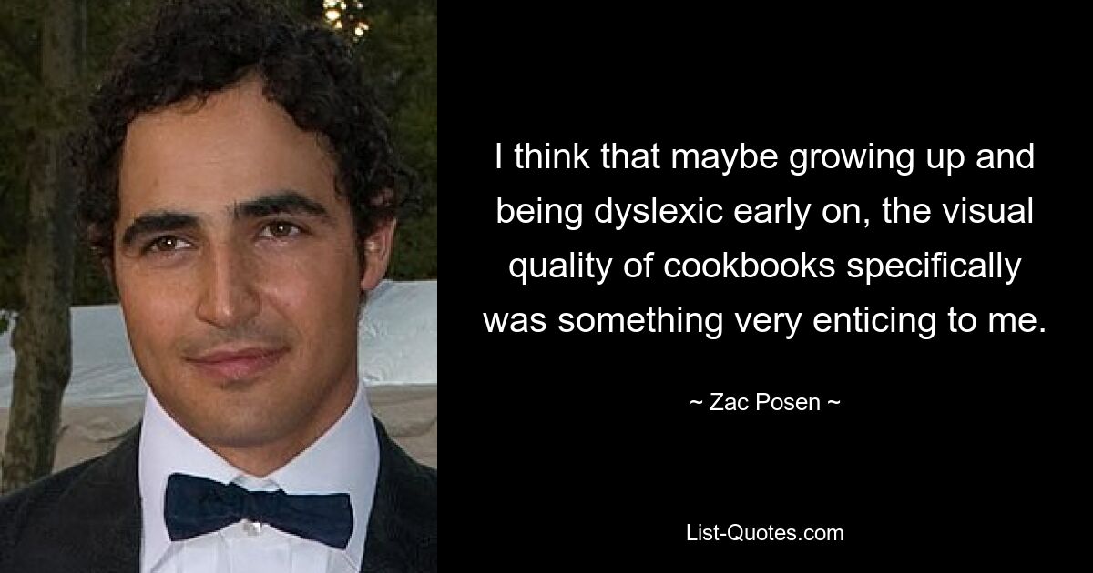 I think that maybe growing up and being dyslexic early on, the visual quality of cookbooks specifically was something very enticing to me. — © Zac Posen