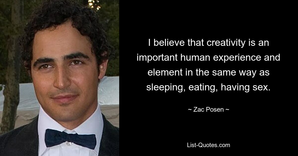 I believe that creativity is an important human experience and element in the same way as sleeping, eating, having sex. — © Zac Posen