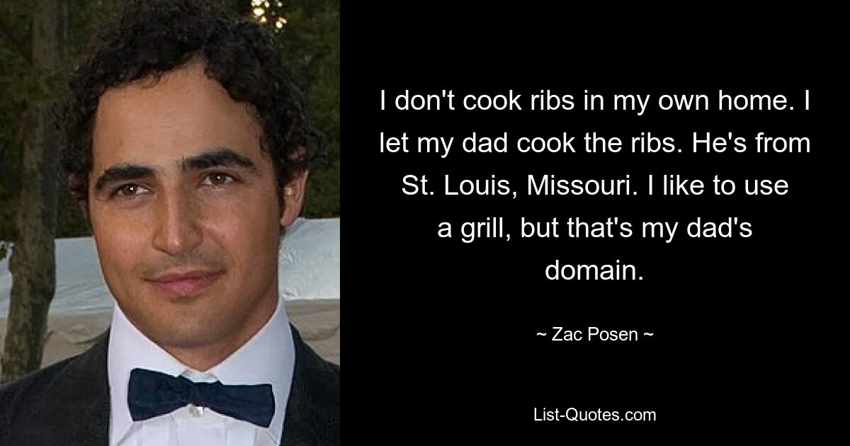 I don't cook ribs in my own home. I let my dad cook the ribs. He's from St. Louis, Missouri. I like to use a grill, but that's my dad's domain. — © Zac Posen