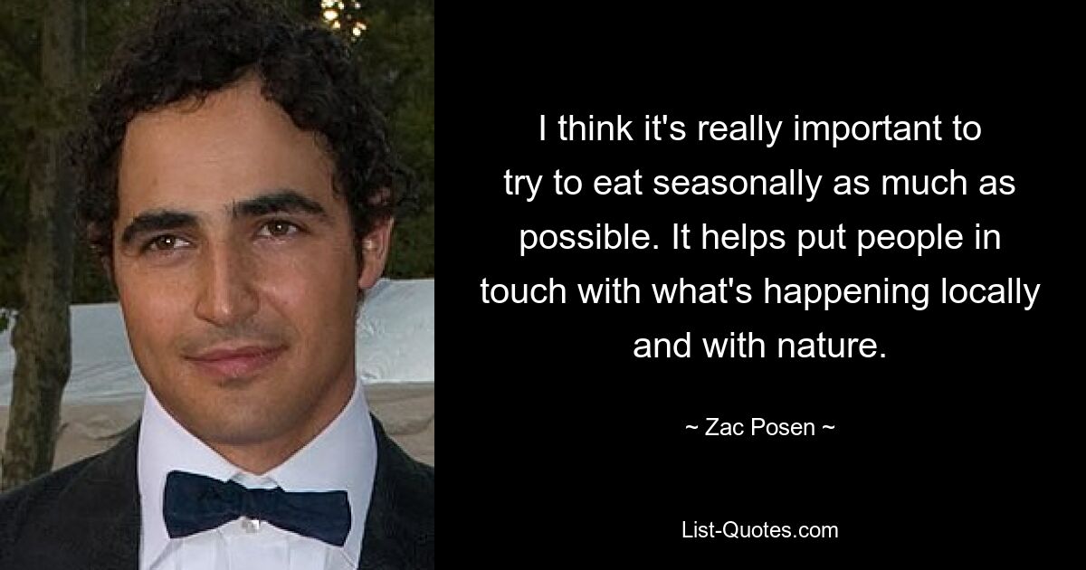 I think it's really important to try to eat seasonally as much as possible. It helps put people in touch with what's happening locally and with nature. — © Zac Posen