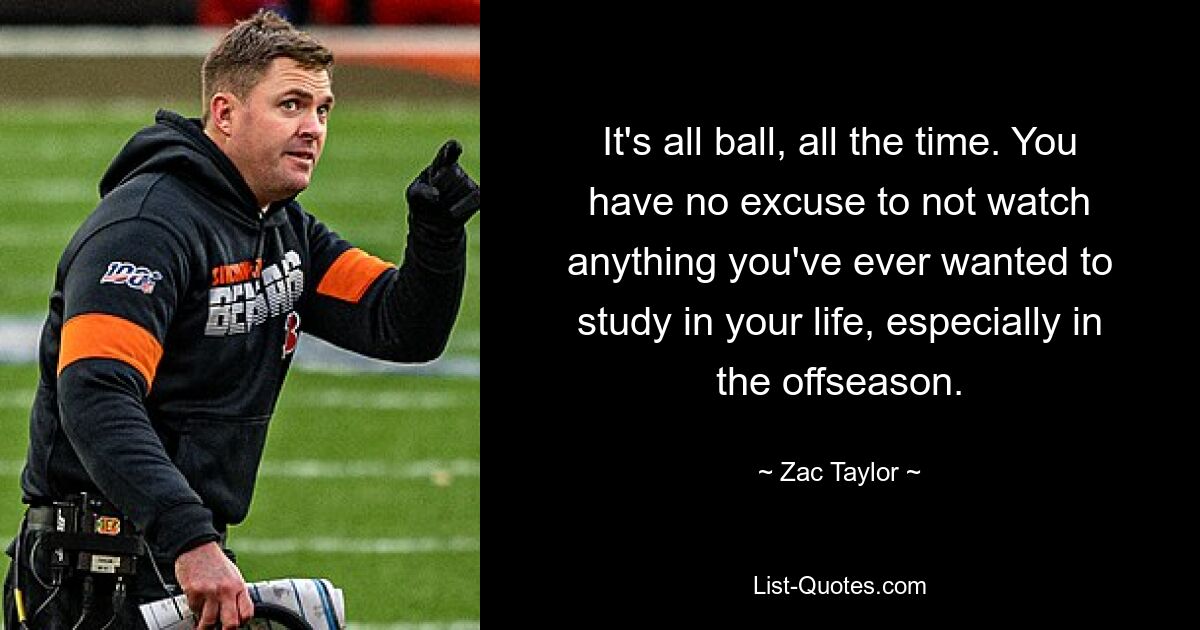 It's all ball, all the time. You have no excuse to not watch anything you've ever wanted to study in your life, especially in the offseason. — © Zac Taylor