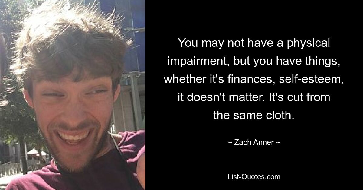 You may not have a physical impairment, but you have things, whether it's finances, self-esteem, it doesn't matter. It's cut from the same cloth. — © Zach Anner