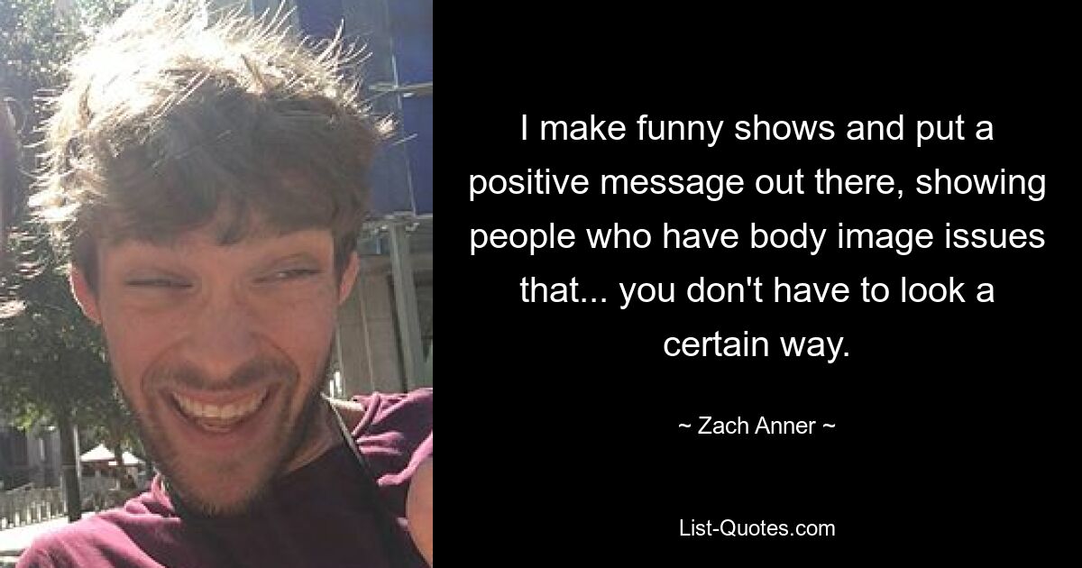 I make funny shows and put a positive message out there, showing people who have body image issues that... you don't have to look a certain way. — © Zach Anner