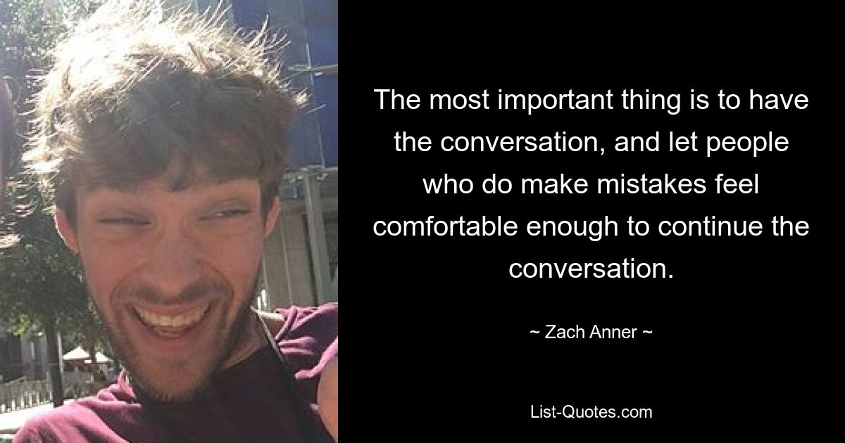 The most important thing is to have the conversation, and let people who do make mistakes feel comfortable enough to continue the conversation. — © Zach Anner