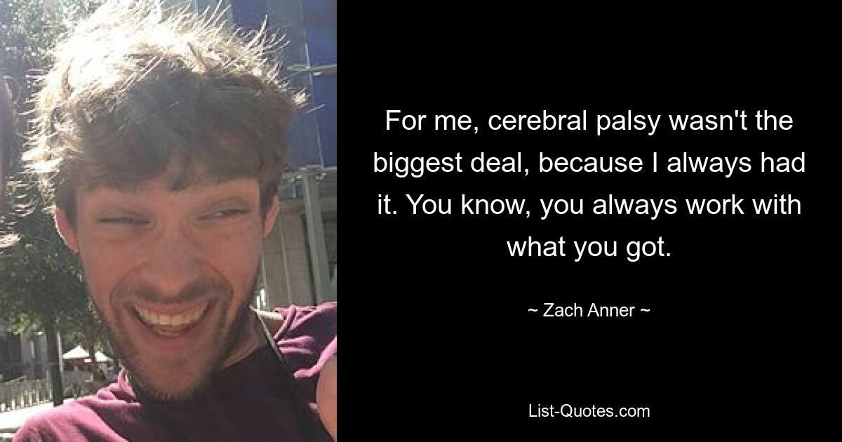 For me, cerebral palsy wasn't the biggest deal, because I always had it. You know, you always work with what you got. — © Zach Anner