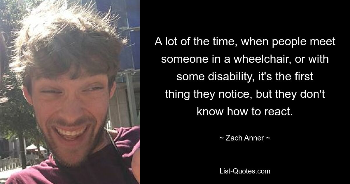 A lot of the time, when people meet someone in a wheelchair, or with some disability, it's the first thing they notice, but they don't know how to react. — © Zach Anner