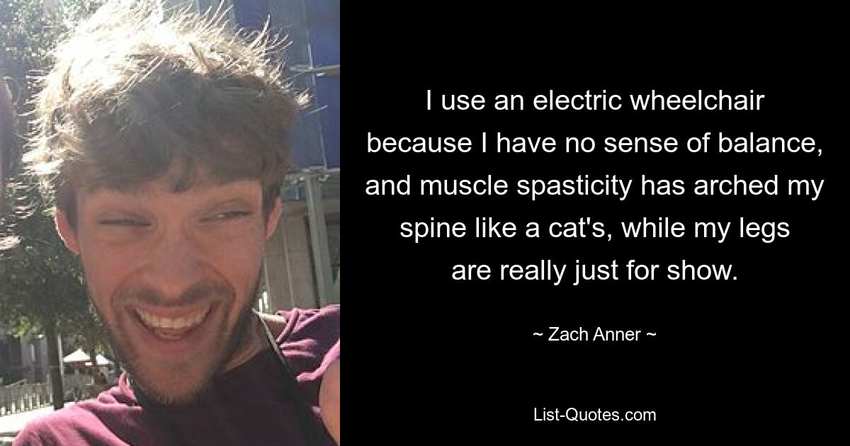 I use an electric wheelchair because I have no sense of balance, and muscle spasticity has arched my spine like a cat's, while my legs are really just for show. — © Zach Anner