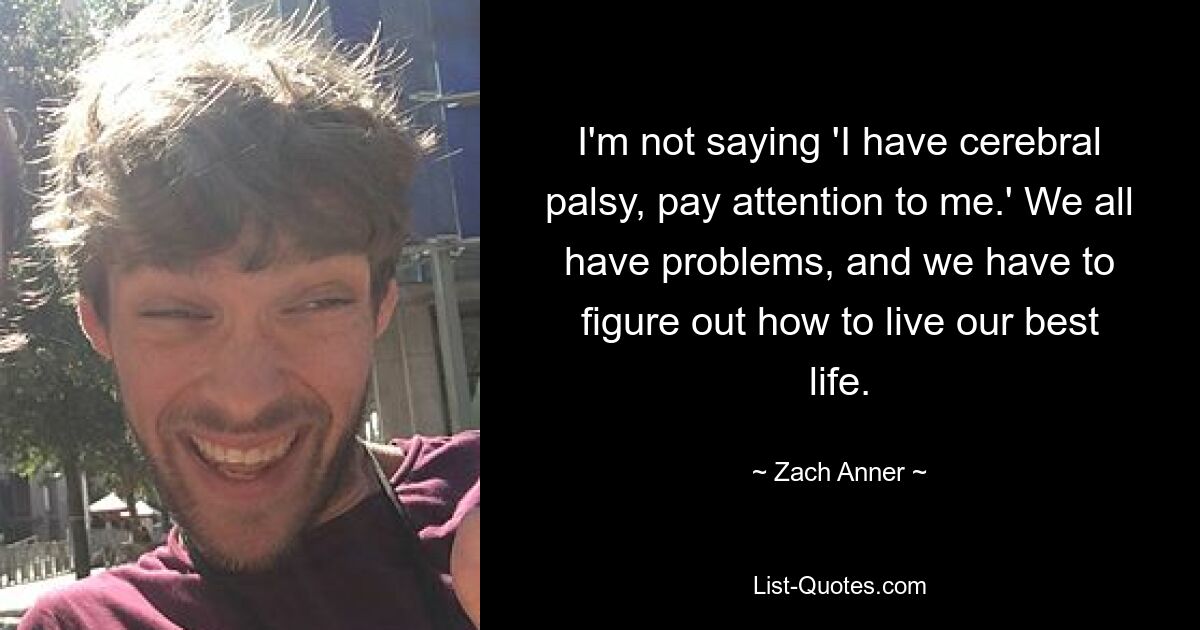 I'm not saying 'I have cerebral palsy, pay attention to me.' We all have problems, and we have to figure out how to live our best life. — © Zach Anner