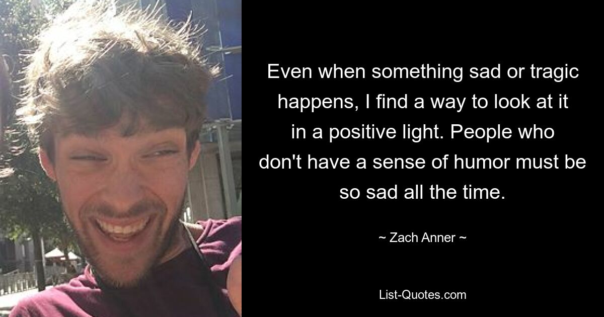 Even when something sad or tragic happens, I find a way to look at it in a positive light. People who don't have a sense of humor must be so sad all the time. — © Zach Anner