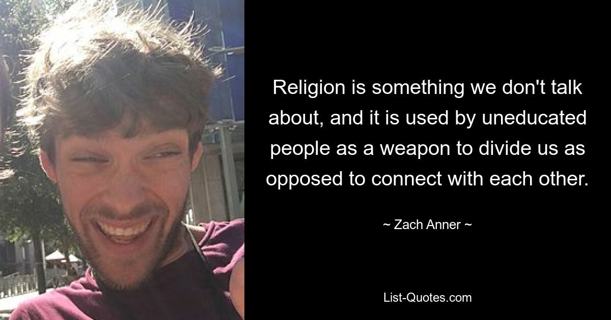 Religion is something we don't talk about, and it is used by uneducated people as a weapon to divide us as opposed to connect with each other. — © Zach Anner